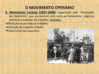 O MOVIMENTO OPERÁRIO
2- Movimento Cartista (1837-1848): organizado pela "Associação
dos Operários", que escreveram uma carta ao Parlamento exigindo
melhores condições de trabalho. Exemplo:
Redução da jornada de trabalho.
Extinção do trabalho infantil.
Voto universal masculino.
 