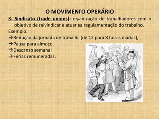 O MOVIMENTO OPERÁRIO
3- Sindicato (trade unions): organização de trabalhadores com o
objetivo de reivindicar e atuar na regulamentação do trabalho.
Exemplo:
Redução da jornada de trabalho (de 12 para 8 horas diárias),
Pausa para almoço.
Descanso semanal
Férias remuneradas.
 