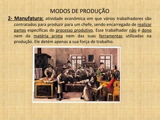 MODOS DE PRODUÇÃO
2- Manufatura: atividade econômica em que vários trabalhadores são
contratados para produzir para um chefe, sendo encarregado de realizar
partes específicas do processo produtivo. Esse trabalhador não é dono
nem da matéria prima nem das suas ferramentas utilizadas na
produção. Ele detém apenas a sua força de trabalho.
 