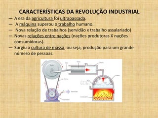 CARACTERÍSTICAS DA REVOLUÇÃO INDUSTRIAL
— A era da agricultura foi ultrapassada.
— A máquina superou o trabalho humano.
— Nova relação de trabalhos (servidão x trabalho assalariado)
— Novas relações entre nações (nações produtoras X nações
consumidoras).
— Surgiu a cultura de massa, ou seja, produção para um grande
número de pessoas.
 