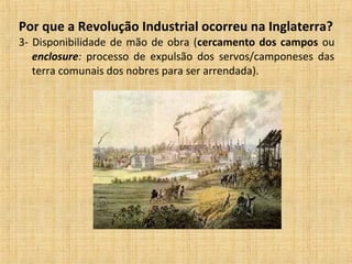 Por que a Revolução Industrial ocorreu na Inglaterra?
3- Disponibilidade de mão de obra (cercamento dos campos ou
enclosure: processo de expulsão dos servos/camponeses das
terra comunais dos nobres para ser arrendada).
 