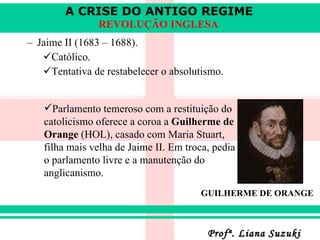 Jaime II (1683 – 1688) . Católico . Tentativa de restabelecer o absolutismo . Parlamento temeroso com a restituição do catolicismo oferece a coroa a  Guilherme de Orange  (HOL), casado com Maria Stuart, filha mais velha de Jaime II. Em troca, pedia o parlamento livre e a manutenção do anglicanismo.  GUILHERME DE ORANGE 