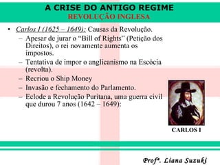 Carlos I (1625 – 1649):  Causas da Revolução. Apesar de jurar o “Bill of Rights” (Petição dos Direitos), o rei novamente aumenta os impostos. Tentativa de impor o anglicanismo na Escócia (revolta) . Recriou o Ship Money Invasão e fechamento do Parlamento. Eclode a Revolução Puritana, uma guerra civil que durou 7 anos (1642 – 1649): CARLOS I 
