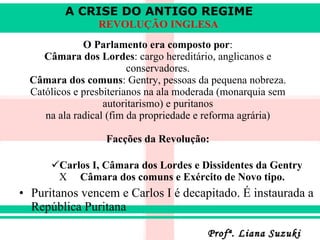 O Parlamento era composto por : Câmara dos Lordes : cargo hereditário, anglicanos e conservadores. Câmara dos comuns : Gentry, pessoas da pequena nobreza. Católicos e presbiterianos na ala moderada (monarquia sem autoritarismo) e puritanos na ala radical (fim da propriedade e reforma agrária) Facções da Revolução: Carlos I, Câmara dos Lordes e Dissidentes da Gentry   X  Câmara dos comuns e Exército de Novo tipo. Puritanos vencem e Carlos I é decapitado. É instaurada a República Puritana 