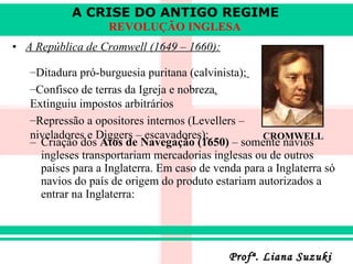 A República de Cromwell (1649 – 1660): Criação dos  Atos de Navegação (1650)  – somente navios ingleses transportariam mercadorias inglesas ou de outros países para a Inglaterra. Em caso de venda para a Inglaterra só navios do país de origem do produto estariam autorizados a entrar na Inglaterra:   Ditadura pró-burguesia puritana (calvinista);   Confisco de terras da Igreja e nobreza .  Extinguiu impostos arbitrários Repressão a opositores internos (Levellers – niveladores e Diggers – escavadores);   CROMWELL 