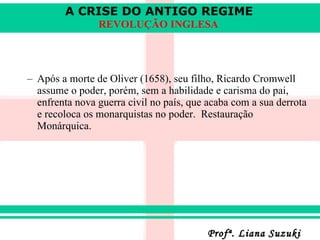 Após a morte de Oliver (1658), seu filho, Ricardo Cromwell assume o poder, porém, sem a habilidade e carisma do pai, enfrenta nova guerra civil no país, que acaba com a sua derrota e recoloca os monarquistas no poder.   Restauração Monárquica. 