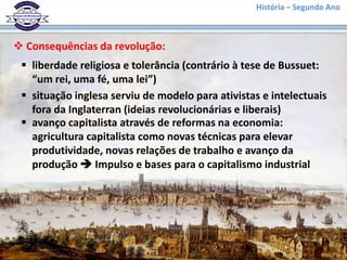 História – Segundo Ano
 Consequências da revolução:
 liberdade religiosa e tolerância (contrário à tese de Bussuet:
“um rei, uma fé, uma lei”)
 situação inglesa serviu de modelo para ativistas e intelectuais
fora da Inglaterran (ideias revolucionárias e liberais)
 avanço capitalista através de reformas na economia:
agricultura capitalista como novas técnicas para elevar
produtividade, novas relações de trabalho e avanço da
produção  Impulso e bases para o capitalismo industrial
 