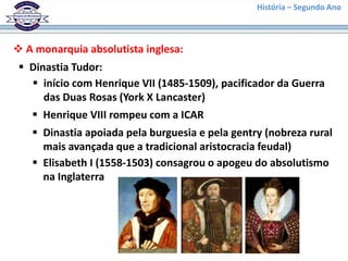 História – Segundo Ano
 A monarquia absolutista inglesa:
 Dinastia Tudor:
 início com Henrique VII (1485-1509), pacificador da Guerra
das Duas Rosas (York X Lancaster)
 Henrique VIII rompeu com a ICAR
 Dinastia apoiada pela burguesia e pela gentry (nobreza rural
mais avançada que a tradicional aristocracia feudal)
 Elisabeth I (1558-1503) consagrou o apogeu do absolutismo
na Inglaterra
 