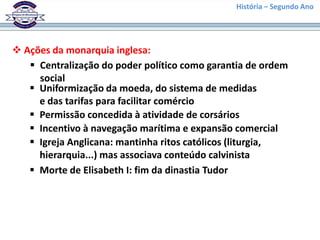 História – Segundo Ano
 Ações da monarquia inglesa:
 Centralização do poder político como garantia de ordem
social
 Uniformização da moeda, do sistema de medidas
e das tarifas para facilitar comércio
 Permissão concedida à atividade de corsários
 Incentivo à navegação marítima e expansão comercial
 Igreja Anglicana: mantinha ritos católicos (liturgia,
hierarquia...) mas associava conteúdo calvinista
 Morte de Elisabeth I: fim da dinastia Tudor
 