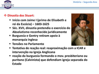 História – Segundo Ano
 Dinastia dos Stuart:
 Início com Jaime I (primo de Elisabeth e
rei da Escócia) – 1603-1625
 Séc. XVII, dinastia pretendia o exercício do
Absolutismo reconhecido juridicamente
 Burguesia e Gentry retiram apoio à
monarquia inglesa
 Tensões no Parlamento
 Tentativa de reação real: reaproximação com a ICAR e
intervenção na Igreja Anglicana
 reação da burguesia formando o mov. presbiteriano ou
puritano (Calvinista) que defendiam igreja separada do
Estado
 