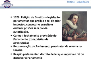 História – Segundo Ano
 1628: Petição de Direitos = legislação
parlamentar que proibia o rei de criar
impostos, convocar o exercito e
ordenar prisões sem prévia
autorização.
 Carlos I: fechamento provisório do
Parlamento (com prisões de
adversários)
 Reconvocação do Parlamento para tratar de revolta na
Escócia
 Reação parlamentar: decreto de lei que impedia o rei de
dissolver o Parlamento
 