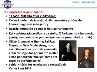 História – Segundo Ano
 O processo revolucionário:
 1ª FASE: GUERRA CIVIL (1642-1648)
 Carlos I: ordem de invasão do Parlamento e prisões de
líderes burgueses e da gentry
 Reação: formação de tropas fiéis ao Parlamento
 Rei + aristocracia anglicana e católica X Parlamento + burguesia,
gentry, camponeses e yeomen (pequenos proprietários rurais)
 Oliver Cromwell e Thomas Fairfax:
líderes do New Model Army, novo
exército onde os posto de comando
eram conseguidos por mérito militar
e não por origem familiar (como era
usual no exército inglês)
 Saldo: vitória dos revoltosos e execução de
Carlos I em 1649
 
