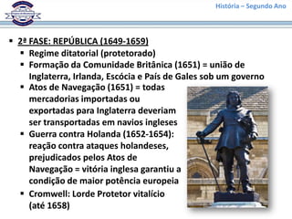 História – Segundo Ano
 2ª FASE: REPÚBLICA (1649-1659)
 Regime ditatorial (protetorado)
 Formação da Comunidade Britânica (1651) = união de
Inglaterra, Irlanda, Escócia e País de Gales sob um governo
 Atos de Navegação (1651) = todas
mercadorias importadas ou
exportadas para Inglaterra deveriam
ser transportadas em navios ingleses
 Guerra contra Holanda (1652-1654):
reação contra ataques holandeses,
prejudicados pelos Atos de
Navegação = vitória inglesa garantiu a
condição de maior potência europeia
 Cromwell: Lorde Protetor vitalício
(até 1658)
 