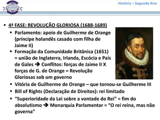 História – Segundo Ano
 4ª FASE: REVOLUÇÃO GLORIOSA (1688-1689)
 Parlamento: apoio de Guilherme de Orange
(príncipe holandês casado com filha de
Jaime II)
 Formação da Comunidade Britânica (1651)
= união de Inglaterra, Irlanda, Escócia e País
de Gales  Conflitos: forças de Jaime II X
forças de G. de Orange = Revolução
Gloriosas sob um governo
 Vitória de Guilherme de Orange – que tornou-se Guilherme III
 Bill of Rights (Declaração de Direitos): rei limitado
 “Superioridade da Lei sobre a vontade do Rei” = fim do
absolutismo  Monarquia Parlamentar = “O rei reina, mas não
governa”
 