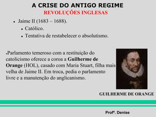A CRISE DO ANTIGO REGIME
Profª. Denise
REVOLUÇÕES INGLESAS
● Jaime II (1683 – 1688).
● Católico.
● Tentativa de restabelecer o absolutismo.
●Parlamento temeroso com a restituição do
catolicismo oferece a coroa a Guilherme de
Orange (HOL), casado com Maria Stuart, filha mais
velha de Jaime II. Em troca, pedia o parlamento
livre e a manutenção do anglicanismo.
GUILHERME DE ORANGE
 