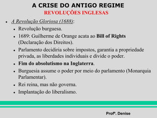A CRISE DO ANTIGO REGIME
Profª. Denise
REVOLUÇÕES INGLESAS
● A Revolução Gloriosa (1688):
● Revolução burguesa.
● 1689: Guilherme de Orange acata ao Bill of Rights
(Declaração dos Direitos).
● Parlamento decidiria sobre impostos, garantia a propriedade
privada, as liberdades individuais e divide o poder.
● Fim do absolutismo na Inglaterra.
● Burguesia assume o poder por meio do parlamento (Monarquia
Parlamentar).
● Rei reina, mas não governa.
● Implantação do liberalismo.
 