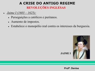A CRISE DO ANTIGO REGIME
Profª. Denise
REVOLUÇÕES INGLESAS
● Jaime I (1603 – 1625):
● Perseguições a católicos e puritanos.
● Aumento de impostos.
● Estabelece o monopólio real contra os interesses da burguesia.
JAIME I
 