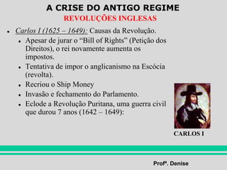 A CRISE DO ANTIGO REGIME
Profª. Denise
REVOLUÇÕES INGLESAS
● Carlos I (1625 – 1649): Causas da Revolução.
● Apesar de jurar o “Bill of Rights” (Petição dos
Direitos), o rei novamente aumenta os
impostos.
● Tentativa de impor o anglicanismo na Escócia
(revolta).
● Recriou o Ship Money
● Invasão e fechamento do Parlamento.
● Eclode a Revolução Puritana, uma guerra civil
que durou 7 anos (1642 – 1649):
CARLOS I
 