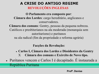 A CRISE DO ANTIGO REGIME
Profª. Denise
REVOLUÇÕES INGLESAS
O Parlamento era composto por:
Câmara dos Lordes: cargo hereditário, anglicanos e
conservadores.
Câmara dos comuns: Gentry, pessoas da pequena nobreza.
Católicos e presbiterianos na ala moderada (monarquia sem
autoritarismo) e puritanos
na ala radical (fim da propriedade e reforma agrária)
Facções da Revolução:
● Carlos I, Câmara dos Lordes e Dissidentes da Gentry
X Câmara dos comuns e Exército de Novo tipo.
● Puritanos vencem e Carlos I é decapitado. É instaurada a
República Puritana
 