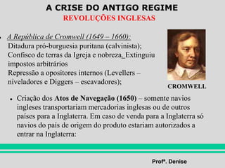 A CRISE DO ANTIGO REGIME
Profª. Denise
REVOLUÇÕES INGLESAS
● A República de Cromwell (1649 – 1660):
● Criação dos Atos de Navegação (1650) – somente navios
ingleses transportariam mercadorias inglesas ou de outros
países para a Inglaterra. Em caso de venda para a Inglaterra só
navios do país de origem do produto estariam autorizados a
entrar na Inglaterra:
Ditadura pró-burguesia puritana (calvinista);
Confisco de terras da Igreja e nobreza. Extinguiu
impostos arbitrários
Repressão a opositores internos (Levellers –
niveladores e Diggers – escavadores);
CROMWELL
 
