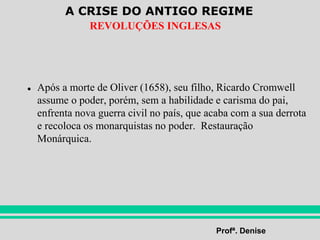 A CRISE DO ANTIGO REGIME
Profª. Denise
REVOLUÇÕES INGLESAS
● Após a morte de Oliver (1658), seu filho, Ricardo Cromwell
assume o poder, porém, sem a habilidade e carisma do pai,
enfrenta nova guerra civil no país, que acaba com a sua derrota
e recoloca os monarquistas no poder. Restauração
Monárquica.
 
