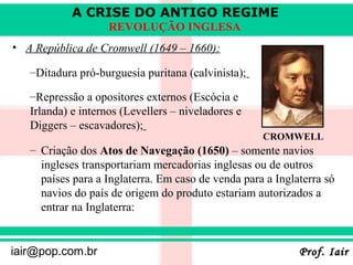 A CRISE DO ANTIGO REGIME
                    REVOLUÇÃO INGLESA
• A República de Cromwell (1649 – 1660):

   –Ditadura pró-burguesia puritana (calvinista);

   –Repressão a opositores externos (Escócia e
   Irlanda) e internos (Levellers – niveladores e
   Diggers – escavadores);
                                                    CROMWELL
   – Criação dos Atos de Navegação (1650) – somente navios
     ingleses transportariam mercadorias inglesas ou de outros
     países para a Inglaterra. Em caso de venda para a Inglaterra só
     navios do país de origem do produto estariam autorizados a
     entrar na Inglaterra:


iair@pop.com.br                                             Prof. Iair
 