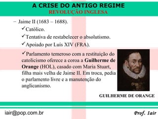 A CRISE DO ANTIGO REGIME
                  REVOLUÇÃO INGLESA
   – Jaime II (1683 – 1688).
      Católico.
      Tentativa de restabelecer o absolutismo.
      Apoiado por Luís XIV (FRA).
      Parlamento temeroso com a restituição do
      catolicismo oferece a coroa a Guilherme de
      Orange (HOL), casado com Maria Stuart,
      filha mais velha de Jaime II. Em troca, pedia
      o parlamento livre e a manutenção do
      anglicanismo.
                                           GUILHERME DE ORANGE


iair@pop.com.br                                       Prof. Iair
 