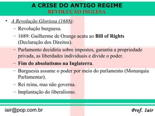 A CRISE DO ANTIGO REGIME
                  REVOLUÇÃO INGLESA
• A Revolução Gloriosa (1688):
   – Revolução burguesa.
   – 1689: Guilherme de Orange acata ao Bill of Rights
     (Declaração dos Direitos).
   – Parlamento decidiria sobre impostos, garantia a propriedade
     privada, as liberdades individuais e divide o poder.
   – Fim do absolutismo na Inglaterra.
   – Burguesia assume o poder por meio do parlamento (Monarquia
     Parlamentar).
   – Rei reina, mas não governa.
   – Implantação do liberalismo.


iair@pop.com.br                                         Prof. Iair
 