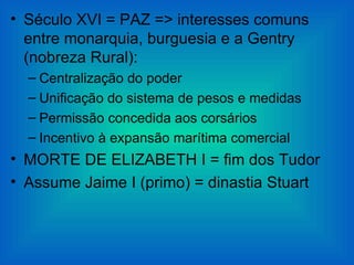 • Século XVI = PAZ => interesses comuns
  entre monarquia, burguesia e a Gentry
  (nobreza Rural):
  – Centralização do poder
  – Unificação do sistema de pesos e medidas
  – Permissão concedida aos corsários
  – Incentivo à expansão marítima comercial
• MORTE DE ELIZABETH I = fim dos Tudor
• Assume Jaime I (primo) = dinastia Stuart
 