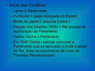 • Início dos Conflitos:
  – Jaime X Parlamento
  – Puritanos = Igreja desligada do Estado
  – Morte de Jaime I, assume Carlos I
  – Petição dos Direitos (1628) = Rei precisa de
    autorização do Parlamento
  – Carlos I fecha o Parlamento
  – Em 1640 Carlos I precisa convocar o
    Parlamento que se aproveita e limita o poder
    do Rei. Esse acontecimento dá início ao
    Processo Revolucionário
 