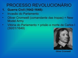 PROCESSO REVOLUCIONÁRIO
1. Guerra Civil (1642-1648):
• Invasão do Parlamento
• Oliver Cromwell (comandante das tropas) = New
   Model Army
• Vitória do Parlamento = prisão e morte de Carlos I
   (30/01/1649)




                                      Oliver Cromwell
 