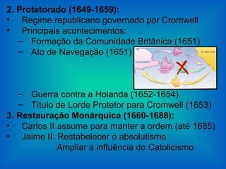 2. Protetorado (1649-1659):
• Regime republicano governado por Cromwell
• Principais acontecimentos:
   – Formação da Comunidade Britânica (1651)
   – Ato de Navegação (1651)



   – Guerra contra a Holanda (1652-1654)
   – Título de Lorde Protetor para Cromwell (1653)
3. Restauração Monárquica (1660-1688):
• Carlos II assume para manter a ordem (até 1685)
• Jaime II: Restabelecer o absolutismo
            Ampliar a influência do Catolicismo
 