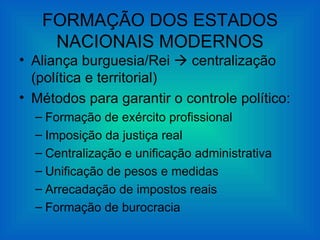 FORMAÇÃO DOS ESTADOS
    NACIONAIS MODERNOS
• Aliança burguesia/Rei  centralização
  (política e territorial)
• Métodos para garantir o controle político:
  – Formação de exército profissional
  – Imposição da justiça real
  – Centralização e unificação administrativa
  – Unificação de pesos e medidas
  – Arrecadação de impostos reais
  – Formação de burocracia
 