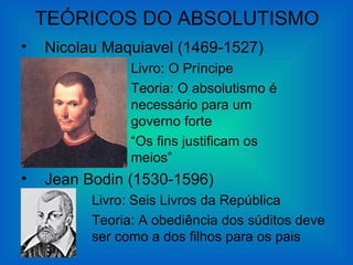 TEÓRICOS DO ABSOLUTISMO
•   Nicolau Maquiavel (1469-1527)
                Livro: O Príncipe
                Teoria: O absolutismo é
                necessário para um
                governo forte
                “Os fins justificam os
                meios”
•   Jean Bodin (1530-1596)
          Livro: Seis Livros da República
          Teoria: A obediência dos súditos deve
          ser como a dos filhos para os pais
 