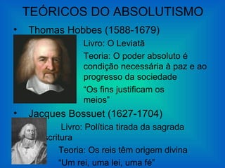 TEÓRICOS DO ABSOLUTISMO
•   Thomas Hobbes (1588-1679)
                Livro: O Leviatã
                Teoria: O poder absoluto é
                condição necessária à paz e ao
                progresso da sociedade
                “Os fins justificam os
                meios”
•   Jacques Bossuet (1627-1704)
           Livro: Política tirada da sagrada
     Escritura
          Teoria: Os reis têm origem divina
          “Um rei, uma lei, uma fé”
 