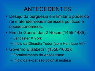 ANTECEDENTES
• Desejo da burguesia em limitar o poder do
  rei e atender seus interesses políticos e
  socioeconômicos.
• Fim da Guerra das 2 Rosas (1455-1485):
  – Lancaster X York
  – Início da Dinastia Tudor (com Henrique VII)
• Governo Elizabeth I (1558-1603):
  – Fortalecimento do Absolutismo
  – Início da expansão colonial inglesa
 