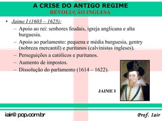 Jaime I (1603 – 1625):   Apoio ao rei: senhores feudais, igreja anglicana e alta burguesia . Apoio ao parlamento: pequena e média burguesia, gentry (nobreza mercantil) e puritanos (calvinistas ingleses) . Perseguições a católicos e puritanos . Aumento de impostos. Dissolução do parlamento (1614 – 1622). JAIME I 