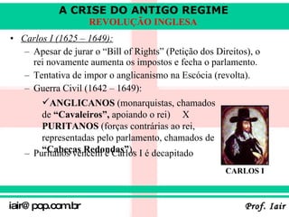 Carlos I (1625 – 1649):   Apesar de jurar o “Bill of Rights” (Petição dos Direitos), o rei novamente aumenta os impostos e fecha o parlamento . Tentativa de impor o anglicanismo na Escócia (revolta) . Guerra Civil (1642 – 1649): Puritanos vencem e Carlos I é decapitado   ANGLICANOS  (monarquistas, chamados de  “Cavaleiros”,  apoiando o rei)  X  PURITANOS  (forças contrárias ao rei, representadas pelo parlamento, chamados de  “Cabeças Redondas” ). CARLOS I 