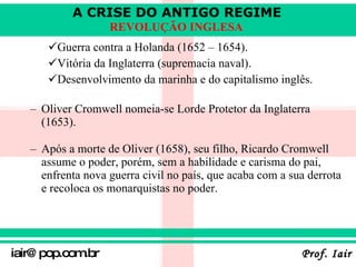 Guerra contra a Holanda (1652 – 1654). Vitória da Inglaterra (supremacia naval). Desenvolvimento da marinha e do capitalismo inglês.   Oliver Cromwell nomeia-se Lorde Protetor da Inglaterra  (1653). Após a morte de Oliver (1658), seu filho, Ricardo Cromwell assume o poder, porém, sem a habilidade e carisma do pai, enfrenta nova guerra civil no país, que acaba com a sua derrota e recoloca os monarquistas no poder.   