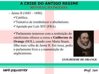 Jaime II (1683 – 1688) . Católico . Tentativa de restabelecer o absolutismo . Apoiado por Luís XIV (FRA).   Parlamento temeroso com a restituição do catolicismo oferece a coroa a  Guilherme de Orange  (HOL), casado com Maria Stuart, filha mais velha de Jaime II. Em troca, pedia o parlamento livre e a manutenção do anglicanismo.  GUILHERME DE ORANGE 