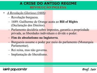 A Revolução Gloriosa (1688) :   Revolução burguesa . 1689: Guilherme de Orange acata ao  Bill of Rights  (Declaração dos Direitos). Parlamento decidiria sobre impostos, garantia a propriedade privada, as liberdades individuais e divide o poder. Fim do absolutismo na Inglaterra . Burguesia assume o poder por meio do parlamento (Monarquia Parlamentar). Rei reina, mas não governa. Implantação do liberalismo. 