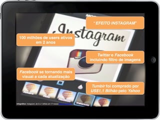 “EFEITO INSTAGRAM”!
100 milhões de users ativos
em 2 anos!
Twitter e Facebook
incluindo ﬁltro de imagens!
Infográﬁco: Instagram, de 0 a 1 bilhão em 17 meses http://ow.ly/jEtJY!
!
Facebook se tornando mais
visual a cada atualização!
Tumblr foi comprado por
US$1,1 Bilhão pelo Yahoo!
 