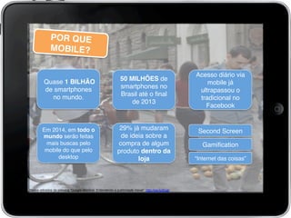 POR QUE
MOBILE?!
50 MILHÕES de
smartphones no
Brasil até o ﬁnal
de 2013!
Acesso diário via
mobile já
ultrapassou o
tradicional no
Facebook!
Em 2014, em todo o
mundo serão feitas
mais buscas pelo
mobile do que pelo
desktop!
Dados retirados da palestra “Google Mobilize: Entendendo a publicidade móvel”: http://ow.ly/jEugi!
	
  
29% já mudaram
de ideia sobre a
compra de algum
produto dentro da
loja!
Quase 1 BILHÃO
de smartphones
no mundo.!
Second Screen!
Gamiﬁcation!
“Internet das coisas”!
 