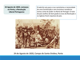24 Agosto de 1820, começou
no Porto, a Revolução
Liberal Portuguesa
O exército saiu para a rua e proclamou a necessidade
de uma Constituição e sem encontrar resistência
tomou conta do poder no Norte de Portugal. O resto
do país acolheu de bom grado os ecos da Revolução e
os ingleses foram expulsos do país.
24 de Agosto de 1820, Campo de Santo Ovídeo, Porto
 