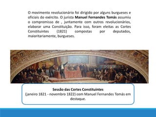 O movimento revolucionário foi dirigido por alguns burgueses e
oficiais do exército. O jurista Manuel Fernandes Tomás assumiu
o compromisso de , juntamente com outros revolucionários,
elaborar uma Constituição. Para isso, foram eleitas as Cortes
Constituintes (1821) compostas por deputados,
maioritariamente, burgueses.
Sessão das Cortes Constituintes
(janeiro 1821 - novembro 1822) com Manuel Fernandes Tomás em
destaque.
 