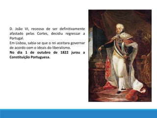 D. João VI, receoso de ser definitivamente
afastado pelas Cortes, decidiu regressar a
Portugal.
Em Lisboa, sabia-se que o rei aceitara governar
de acordo com o ideais do liberalismo.
No dia 1 de outubro de 1822 jurou a
Constituição Portuguesa.
 