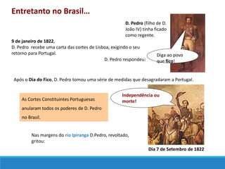 Entretanto no Brasil…
D. Pedro (filho de D.
João IV) tinha ficado
como regente.
9 de janeiro de 1822,
D. Pedro recebe uma carta das cortes de Lisboa, exigindo o seu
retorno para Portugal.
D. Pedro respondeu:
Diga ao povo
que fico!
Após o Dia do Fico, D. Pedro tomou uma série de medidas que desagradaram a Portugal.
As Cortes Constituintes Portuguesas
anularam todos os poderes de D. Pedro
no Brasil.
Nas margens do rio Ipiranga D.Pedro, revoltado,
gritou:
Independência ou
morte!
Dia 7 de Setembro de 1822
 