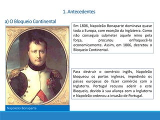 Napoleão Bonaparte
Em 1806, Napoleão Bonaparte dominava quase
toda a Europa, com exceção da Inglaterra. Como
não conseguia submeter aquele reino pela
força, procurou enfraquecê-lo
economicamente. Assim, em 1806, decretou o
Bloqueio Continental.
1. Antecedentes
a) O Bloqueio Continental
Para destruir o comércio inglês, Napoleão
bloqueou os portos ingleses, impedindo os
países europeus de fazer comércio com a
Inglaterra. Portugal recusou aderir a este
Bloqueio, devido à sua aliança com a Inglaterra
e Napoleão ordenou a invasão de Portugal.
 