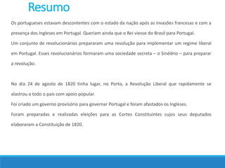 Resumo
Os portugueses estavam descontentes com o estado da nação após as invasões francesas e com a
presença dos Ingleses em Portugal. Queriam ainda que o Rei viesse do Brasil para Portugal.
Um conjunto de revolucionários prepararam uma revolução para implementar um regime liberal
em Portugal. Esses revolucionários formaram uma sociedade secreta – o Sinédrio – para preparar
a revolução.
No dia 24 de agosto de 1820 tinha lugar, no Porto, a Revolução Liberal que rapidamente se
alastrou a todo o país com apoio popular.
Foi criado um governo provisório para governar Portugal e foram afastados os Ingleses.
Foram preparadas e realizadas eleições para as Cortes Constituintes cujos seus deputados
elaboraram a Constituição de 1820.
 