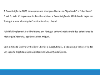 A Constituição de 1820 baseava-se nos princípios liberais da “Igualdade” e “Liberdade”.
O rei D. João VI regressou do Brasil e aceitou a Constituição de 1820 dando lugar em
Portugal a uma Monarquia Constitucional ou Liberal.
Foi difícil implementar o liberalismo em Portugal devido à resistência dos defensores da
Monarquia Absoluta, apoiantes de D. Miguel.
Com o fim da Guerra Civil (entre Liberais e Absolutistas), o liberalismo vence e vai ter
um suporte legal da responsabilidade de Mouzinho da Siveira.
 